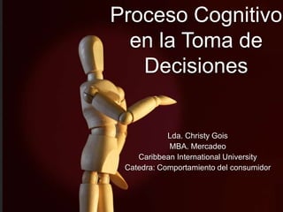 Proceso Cognitivo 
en la Toma de 
Decisiones 
Lda. Christy Gois 
MBA. Mercadeo 
Caribbean International University 
Catedra: Comportamiento del consumidor 
 