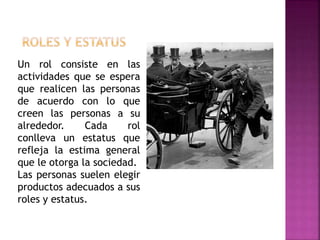Un rol consiste en las
actividades que se espera
que realicen las personas
de acuerdo con lo que
creen las personas a su
alrededor. Cada rol
conlleva un estatus que
refleja la estima general
que le otorga la sociedad.
Las personas suelen elegir
productos adecuados a sus
roles y estatus.
 
