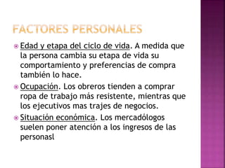  Edad y etapa del ciclo de vida. A medida que
la persona cambia su etapa de vida su
comportamiento y preferencias de compra
también lo hace.
 Ocupación. Los obreros tienden a comprar
ropa de trabajo más resistente, mientras que
los ejecutivos mas trajes de negocios.
 Situación económica. Los mercadólogos
suelen poner atención a los ingresos de las
personasl
 