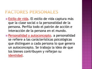  Estilo de vida. El estilo de vida captura más
que la clase social o la personalidad de la
persona. Perfila todo el patrón de acción e
interacción de la persona en el mundo.
 Personalidad y autoconcepto. a personalidad
se refiere a las carácterísticas psicológicas
que distinguen a cada persona lo que genera
un autoconcepto. Se trabaja la idea de que
los bienes contribuyen y reflejan su
identidad.
 