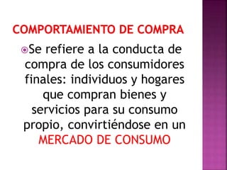 Se refiere a la conducta de
compra de los consumidores
finales: individuos y hogares
que compran bienes y
servicios para su consumo
propio, convirtiéndose en un
MERCADO DE CONSUMO
 