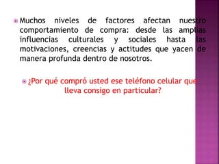  Muchos niveles de factores afectan nuestro
comportamiento de compra: desde las amplias
influencias culturales y sociales hasta las
motivaciones, creencias y actitudes que yacen de
manera profunda dentro de nosotros.
 ¿Por qué compró usted ese teléfono celular que
lleva consigo en particular?
 