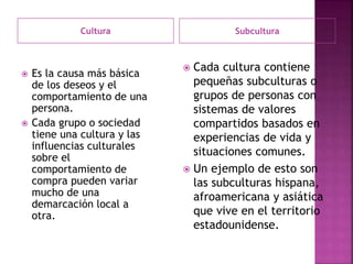 Cultura Subcultura
 Es la causa más básica
de los deseos y el
comportamiento de una
persona.
 Cada grupo o sociedad
tiene una cultura y las
influencias culturales
sobre el
comportamiento de
compra pueden variar
mucho de una
demarcación local a
otra.
 Cada cultura contiene
pequeñas subculturas o
grupos de personas con
sistemas de valores
compartidos basados en
experiencias de vida y
situaciones comunes.
 Un ejemplo de esto son
las subculturas hispana,
afroamericana y asiática
que vive en el territorio
estadounidense.
 