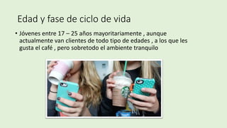 Edad y fase de ciclo de vida
• Jóvenes entre 17 – 25 años mayoritariamente , aunque
actualmente van clientes de todo tipo de edades , a los que les
gusta el café , pero sobretodo el ambiente tranquilo
 