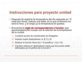 Instrucciones para proyecto unidad
▪ Después de registrar la temperatura del día asignado en °C
cada dos horas, realizar una tabla, en la que el dominio (x)
será la hora, y el rango (y) la temperatura en grados.
▪ Encuentra la regla de correspondencia o función, que
aproximadamente cumple con la relación de la temperatura
de tu ciudad.
1. Localizar puntos de coordenadas en Goegebra
2. Insertar cuatro deslizadores: A, B, C y D
3. Graficar la función Seno f(x) = A (sen(B (x + C)) + D)
4. Cambiar valores en deslizadores hasta que los puntos estén
delineados por la gráfica de la función f.

 