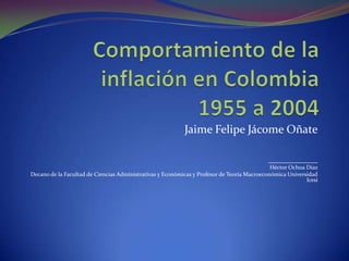 Comportamiento de la inflación en Colombia1955 a 2004 Jaime Felipe Jácome Oñate _________________ Héctor Ochoa Díaz  Decano de la Facultad de Ciencias Administrativas y Económicas y Profesor de Teoría Macroeconómica Universidad Icesi 