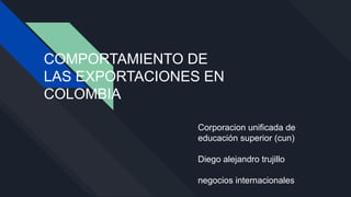 COMPORTAMIENTO DE
LAS EXPORTACIONES EN
COLOMBIA
Corporacion unificada de
educación superior (cun)
Diego alejandro trujillo
negocios internacionales
 