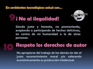 En ambientes tecnológicos actuó con…9¡ No al ilegalidad!Siendo justo y honesto, no promoviendo, aceptando o participando de hechos delictivos, en contra de mi humanidad o la de otras personas.10Respeto los derechos de autorNo apropiarse del trabajo de los demás sin dar el justo reconocimiento moral y/o valorando económicamente su producción intelectual.