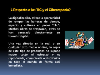 ¿ Respecto a las TIC y el Ciberespacio? La digitalización, ofrece la oportunidad de romper las barreras de tiempo, espacio y culturas en pocos “clic”. Muchas obras se traspasan, otras se han generado directamente en formato digital. Una vez situada en la red, o en cualquier otro medio on-line, la copia de este tipo de productos no supone mayor costo ni esfuerzo y es reproducida, comunicada o distribuida en todo el mundo de forma casi inmediata. 