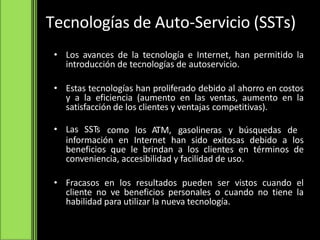 Tecnologías de Auto-Servicio (SSTs)
• Los avances de la tecnología e Internet, han permitido la
introducción de tecnologías de autoservicio.
• Estas tecnologías han proliferado debido al ahorro en costos
y a la eficiencia (aumento en las ventas, aumento en la
satisfacción de los clientes y ventajas competitivas).
• Las SSTs como los ATM, gasolineras y búsquedas de
información en Internet han sido exitosas debido a los
beneficios que le brindan a los clientes en términos de
conveniencia, accesibilidad y facilidad de uso.
• Fracasos en los resultados pueden ser vistos cuando el
cliente no ve beneficios personales o cuando no tiene la
habilidad para utilizar la nueva tecnología.
 