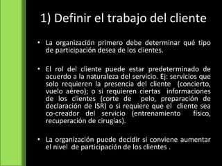 1) Definir el trabajo del cliente
• La organización primero debe determinar qué tipo
de participación desea de los clientes.
• El rol del cliente puede estar predeterminado de
acuerdo a la naturaleza del servicio. Ej: servicios que
solo requieren la presencia del cliente (concierto,
vuelo aéreo); o si requieren ciertas informaciones
de los clientes (corte de pelo, preparación de
declaración de ISR) o si requiere que el cliente sea
co-creador del servicio (entrenamiento físico,
recuperación de cirugías).
• La organización puede decidir si conviene aumentar
el nivel de participación de los clientes .
 