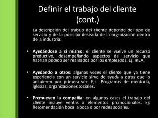 Definir el trabajo del cliente
(cont.)
La descripción del trabajo del cliente depende del tipo de
servicio y de la posición deseada de la organización dentro
de la industria:
• Ayudándose a sí mismo: el cliente se vuelve un recurso
productivo, desempeñando aspectos del servicio que
habrían podido ser realizados por los empleados. Ej: IKEA.
• Ayudando a otros: algunas veces el cliente que ya tiene
experiencia con un servicio sirve de ayuda a otros que lo
adquieren por primera vez. Ej: Programas de mentoría,
iglesias, organizaciones sociales.
• Promueven la compañía: en algunos casos el trabajo del
cliente incluye ventas o elementos promocionales. Ej:
Recomendación boca a boca o por redes sociales.
 