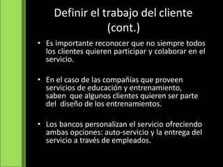 Definir el trabajo del cliente
(cont.)
• Es importante reconocer que no siempre todos
los clientes quieren participar y colaborar en el
servicio.
• En el caso de las compañías que proveen
servicios de educación y entrenamiento,
saben que algunos clientes quieren ser parte
del diseño de los entrenamientos.
• Los bancos personalizan el servicio ofreciendo
ambas opciones: auto-servicio y la entrega del
servicio a través de empleados.
 
