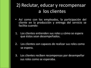 2) Reclutar, educar y recompensar
a los clientes
• Así como con los empleados, la participación del
cliente en la producción y entrega del servicio se
facilita cuando:
1. Los clientes entienden sus roles y cómo se espera
que éstos sean desempeñados.
2. Los clientes son capaces de realizar sus roles como
se espera.
3. Los clientes reciben recompensas por desempeñar
sus roles como se esperaba.
 