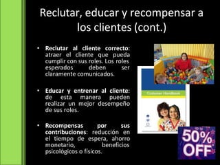Reclutar, educar y recompensar a
los clientes (cont.)
• Reclutar al cliente correcto:
atraer el cliente que pueda
cumplir con sus roles. Los roles
esperados deben ser
claramente comunicados.
• Educar y entrenar al cliente:
de esta manera pueden
realizar un mejor desempeño
de sus roles.
• Recompensas por sus
contribuciones: reducción en
el tiempo de espera, ahorro
monetario, beneficios
psicológicos o físicos.
 