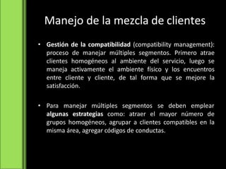 Manejo de la mezcla de clientes
• Gestión de la compatibilidad (compatibility management):
proceso de manejar múltiples segmentos. Primero atrae
clientes homogéneos al ambiente del servicio, luego se
maneja activamente el ambiente físico y los encuentros
entre cliente y cliente, de tal forma que se mejore la
satisfacción.
• Para manejar múltiples segmentos se deben emplear
algunas estrategias como: atraer el mayor número de
grupos homogéneos, agrupar a clientes compatibles en la
misma área, agregar códigos de conductas.
 