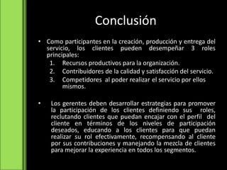 Conclusión
• Como participantes en la creación, producción y entrega del
servicio, los clientes pueden desempeñar 3 roles
principales:
1. Recursos productivos para la organización.
2. Contribuidores de la calidad y satisfacción del servicio.
3. Competidores al poder realizar el servicio por ellos
mismos.
• Los gerentes deben desarrollar estrategias para promover
la participación de los clientes definiendo sus roles,
reclutando clientes que puedan encajar con el perfil del
cliente en términos de los niveles de participación
deseados, educando a los clientes para que puedan
realizar su rol efectivamente, recompensando al cliente
por sus contribuciones y manejando la mezcla de clientes
para mejorar la experiencia en todos los segmentos.
 