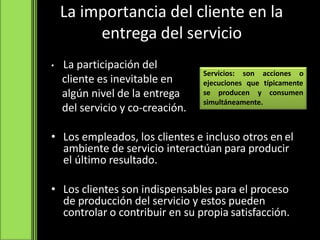 La importancia del cliente en la
entrega del servicio
• La participación del
cliente es inevitable en
algún nivel de la entrega
del servicio y co-creación.
• Los empleados, los clientes e incluso otros en el
ambiente de servicio interactúan para producir
el último resultado.
• Los clientes son indispensables para el proceso
de producción del servicio y estos pueden
controlar o contribuir en su propia satisfacción.
Servicios: son acciones o
ejecuciones que típicamente
se producen y consumen
simultáneamente.
 