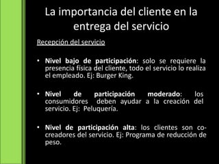 Recepción del servicio
• Nivel bajo de participación: solo se requiere la
presencia física del cliente, todo el servicio lo realiza
el empleado. Ej: Burger King.
• Nivel de participación moderado: los
consumidores deben ayudar a la creación del
servicio. Ej: Peluquería.
• Nivel de participación alta: los clientes son co-
creadores del servicio. Ej: Programa de reducción de
peso.
La importancia del cliente en la
entrega del servicio
 