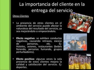 Otros Clientes
• La presencia de otros clientes en el
ambiente del servicio puede afectar la
naturaleza del resultado del servicio, ya
sea mejorándolo o empeorándolo.
• Efecto negativo: se exhiben conductas
negativas, causando retrasos, exceso
de personas, etc. Ej:
Hoteles, aviones, restaurantes (bebés
llorando, personas fumando, grupos
perturbadores).
• Efecto positivo: algunas veces la sola
presencia de estos clientes mejora la
calidad y satisfacción del servicio. Ej:
deportes.
La importancia del cliente en la
entrega del servicio
 