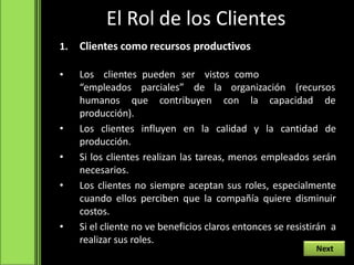 El Rol de los Clientes
1. Clientes como recursos productivos
• Los clientes pueden ser vistos como
“empleados parciales” de la organización (recursos
humanos que contribuyen con la capacidad de
producción).
• Los clientes influyen en la calidad y la cantidad de
producción.
• Si los clientes realizan las tareas, menos empleados serán
necesarios.
• Los clientes no siempre aceptan sus roles, especialmente
cuando ellos perciben que la compañía quiere disminuir
costos.
• Si el cliente no ve beneficios claros entonces se resistirán a
realizar sus roles.
Next
 
