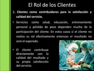El Rol de los Clientes
2. Clientes como contribuidores para la satisfacción y
calidad del servicio.
• Servicios como salud, educación, entrenamiento
personal y pérdida de peso dependen mucho de la
participación del cliente. En estos casos si el cliente no
realiza su rol efectivamente entonces el resultado no
será el esperado.
• El cliente contribuye
directamente con la
calidad del resultado y
su propia satisfacción
del servicio.
 