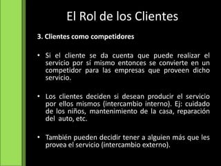 El Rol de los Clientes
3. Clientes como competidores
• Si el cliente se da cuenta que puede realizar el
servicio por sí mismo entonces se convierte en un
competidor para las empresas que proveen dicho
servicio.
• Los clientes deciden si desean producir el servicio
por ellos mismos (intercambio interno). Ej: cuidado
de los niños, mantenimiento de la casa, reparación
del auto, etc.
• También pueden decidir tener a alguien más que les
provea el servicio (intercambio externo).
 