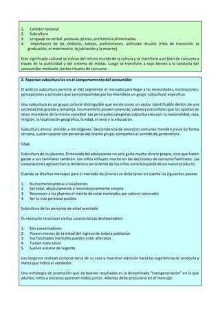 1. Carácter nacional
2. Subcultura
3. Lenguaje no verbal: posturas, gestos, preferencia alimentarías.
4. Importancia de los símbolos, tabúes, prohibiciones, actitudes rituales (ritos de transición: la
graduación, el matrimonio, la jubilación y la muerte)
Este significado cultural se extrae del mismo mundo de la cultura y se transfiere a un bien de consumo a
través de la publicidad y del sistema de modas. Luego se transfiere a esos bienes a la conducta del
consumidor mediante ciertos rituales de consumo.
2. Aspectos subcultura les en el comportamiento del consumidor
El análisis subcultura permite al mkt segmentar el mercado para llegar a las necesidades, motivaciones,
percepciones y actitudes que son compartidas por los miembros un grupo subcultural específico.
Una subcultura es un grupo cultural distinguible que existe como un sector identificable dentro de una
sociedadmásgrande y compleja.Susmiembrosposeencreencias,valoresycostumbresque los apartan de
otros miembros de la misma sociedad. Las principales categorías subculturales son: la nacionalidad, raza,
religión, la localización geográfica, la edad, el sexo y la educación.
Subcultura étnica: atiende a los orígenes. Descendencia de ancestros comunes: tienden a visir en forma
cercana, suelen casarse con personas del mismo grupo, comparten el sentido de pertenencia.
Edad.
Subculturade losjóvenes.El mercadodel adolescente no solo gasta mucho dinero propio, sino que hacen
gastar a sus familiares también. Los niños influyen mucho en las decisiones de consumo familiares. Las
corporaciones aprovechan la tendencia persistente de los niños en la búsqueda de un nuevo producto.
Cuando se diseñan mensajes para el mercado de jóvenes se debe tener en cuenta las siguientes pautas:
1. Nunca menospreciar a los jóvenes
2. Ser total, absolutamente e incondicionalmente sincero
3. Reconocer a los jóvenes el mérito de estar motivados por valores racionales
4. Ser lo más personal posible.
Subcultura de las personas de edad avanzada.
Es necesario reconocer ciertas características desfavorables:
1. Son conservadores
2. Poseen menos de la mitad del ingreso de toda la población
3. Sus facultades mentales pueden estar alteradas
4. Tienen mala salud
5. Suelen aislarse de la gente
Los longevos realizan compras cerca de su casa y muestran atención hacia las sugerencias de producto y
marca que indica el vendedor.
Una estrategia de promoción que da buenos resultados es la denominada “transgeneración” en la que
adultos, niños y ancianos aparecen todos juntos. Además debe procurarse en el mensaje:
 