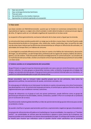 1. Que sea sencillo
2. Que contenga elementos familiares
3. Paso por paso
4. Dar preferencia a los medios impresos
5. Aprovechar el contexto apelando a la evocación
3. Clase social.
Las clases sociales son Multidimensionales puesto que se fundan en numerosos componentes: no son
equivalentesal ingreso; o a algún otro criterio aislado ni estén determinadas en consecuencia por alguno
de ellos. El ingreso suele ser un indicador engañoso de la posición en la clase social.
La ocupación ofrece generalmente una buena indicación de la clase social, al igual que la vivienda.
La estructurade clasessocialespuedecubrirunrango que va de dosa nueve clases.Unaclasificaciónusada
frecuentementelasdivide en cinco grupos: alta, media alta, media, media baja, baja. Los perfiles de cada
una de estasclasesindicanque lasdiferenciassocioeconómicasse reflejan en diferencias de actitudes, en
actividades de tiempo libre y en hábitos de consumo.
La investigaciónareveladodiferencia entre las clase en cuanto a los hábitos de indumentaria, decoración
del hogar,uso del teléfono,usodel tiempolibre,preferenciade loslugaresde compra y hábitos de ahorro,
gastosy uso de créditos.Todoellopuede utilizarse estratégicamente en comercialización. Los estudios de
la insatisfaccióndelconsumidor,revelanunarelaciónentreel tipode problemasque planteael consumidor
y la clase social.
4. Factores sociales en el comportamiento del consumidor
Grupo Primario:esaquel enque lasrelaciones personales son cara a cara con cierta frecuencia y aun nivel
íntimo y afectivo. En estos grupos se desarrollan normas y roles. La familia, los grupos de un trabajo, los
amigos,son ejemplosde talesgrupos.El grupoprimarioejerce uncontrol informal sobre sus miembros, un
control no institucionalizado pero no por ello menos eficaz.
Grupo secundario: aquí se incluyen todos aquellos grupos que no son primarios, tales como las
agrupaciones políticas, las asociaciones de ayuda, comisiones vecinales, etc.
En estosgruposel individuonose interesapor los demás en cuanto a las personas sino cómo funcionarios
que desempeñanunrol.Al contrariode losgruposprimarios,el control que se aplicaesformal es decir hay
reglamentaciones que establecen normas y sanciones.
Grupos de referencia: es el grupo al cual uno quiere pertenecer, puede definirse como un grupo de
personasque influyenenlasactividades,valores,conductasy pueden influir en la compra de un producto
y/o en la elección de la marca.
El profesionalde marketingdebeidentificarunlíderde opinióndentrodel grupode referencia para vender
un producto o marca.
Se pueden clasificar en grupos aspiracionales positivos y aspiracionales negativos (grupos disociadores).
Los gruposde referenciamásutilizadosenel marketingson:laspersonalidades, los expertos y el “hombre
común”. Las celebridades se utilizan para dar testimonio o apoyos o como voceros de la empresa. Los
expertospuedenserlorealmente oseractoresdesempeñandotal papel. El enfoque del hombre corriente
se diseña para mostrar que individuos como el posible cliente están satisfechos con el producto
 