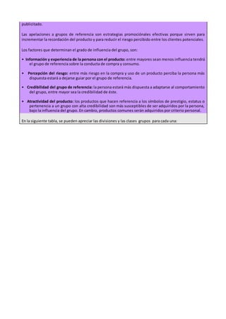 publicitado.
Las apelaciones a grupos de referencia son estrategias promociónales efectivas porque sirven para
incrementar la recordación del producto y para reducir el riesgo percibido entre los clientes potenciales.
Los factores que determinan el grado de influencia del grupo, son:
• Información y experiencia de la persona con el producto: entre mayores sean menos influencia tendrá
el grupo de referencia sobre la conducta de compra y consumo.
• Percepción del riesgo: entre más riesgo en la compra y uso de un producto perciba la persona más
dispuesta estará a dejarse guiar por el grupo de referencia.
• Credibilidad del grupo de referencia: la persona estará más dispuesta a adaptarse al comportamiento
del grupo, entre mayor sea la credibilidad de éste.
• Atractividad del producto: los productos que hacen referencia a los símbolos de prestigio, estatus o
pertenencia a un grupo con alta credibilidad son más susceptibles de ser adquiridos por la persona,
bajo la influencia del grupo. En cambio, productos comunes serán adquiridos por criterio personal.
En la siguiente tabla, se pueden apreciar las divisiones y las clases grupos para cada una:
 