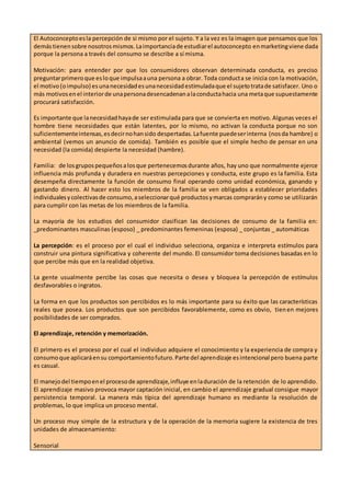 El Autoconceptoesla percepción de si mismo por el sujeto. Y a la vez es la imagen que pensamos que los
demástienensobre nosotrosmismos.Laimportanciade estudiarel autoconcepto enmarketingviene dada
porque la persona a través del consumo se describe a sí misma.
Motivación: para entender por que los consumidores observan determinada conducta, es preciso
preguntarprimeroque esloque impulsaauna persona a obrar. Toda conducta se inicia con la motivación,
el motivo(oimpulso) esunanecesidadesunanecesidadestimuladaque el sujetotratade satisfacer. Uno o
más motivosenel interiorde unapersonadesencadenanalaconductahacia una metaque supuestamente
procurará satisfacción.
Es importante que lanecesidadhayade ser estimulada para que se convierta en motivo. Algunas veces el
hombre tiene necesidades que están latentes, por lo mismo, no activan la conducta porque no son
suficientementeintensas,esdecirnohansido despertadas.Lafuente puedeserinterna (nosda hambre) o
ambiental (vemos un anuncio de comida). También es posible que el simple hecho de pensar en una
necesidad (la comida) despierte la necesidad (hambre).
Familia: de losgrupospequeñosalosque pertenecemosdurante años, hay uno que normalmente ejerce
influencia más profunda y duradera en nuestras percepciones y conducta, este grupo es la familia. Esta
desempeña directamente la función de consumo final operando como unidad económica, ganando y
gastando dinero. Al hacer esto los miembros de la familia se ven obligados a establecer prioridades
individualesycolectivasde consumo,aseleccionarqué productosymarcas comprarány como se utilizarán
para cumplir con las metas de los miembros de la familia.
La mayoría de los estudios del consumidor clasifican las decisiones de consumo de la familia en:
_predominantes masculinas (esposo) _ predominantes femeninas (esposa) _ conjuntas _ automáticas
La percepción: es el proceso por el cual el individuo selecciona, organiza e interpreta estímulos para
construir una pintura significativa y coherente del mundo. El consumidor toma decisiones basadas en lo
que percibe más que en la realidad objetiva.
La gente usualmente percibe las cosas que necesita o desea y bloquea la percepción de estímulos
desfavorables o ingratos.
La forma en que los productos son percibidos es lo más importante para su éxito que las características
reales que posea. Los productos que son percibidos favorablemente, como es obvio, tienen mejores
posibilidades de ser comprados.
El aprendizaje, retención y memorización.
El primero es el proceso por el cual el individuo adquiere el conocimiento y la experiencia de compra y
consumoque aplicaráensu comportamientofuturo.Parte del aprendizaje esintencional pero buena parte
es casual.
El manejodel tiempoenel procesode aprendizaje,influye enladuración de la retención de lo aprendido.
El aprendizaje masivo provoca mayor captación inicial, en cambio el aprendizaje gradual consigue mayor
persistencia temporal. La manera más típica del aprendizaje humano es mediante la resolución de
problemas, lo que implica un proceso mental.
Un proceso muy simple de la estructura y de la operación de la memoria sugiere la existencia de tres
unidades de almacenamiento:
Sensorial
 