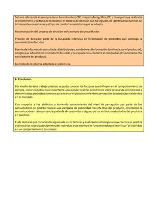 Se hace referenciaalacompra de un bienduradero(TV,máquinafotográfica,PC,uotroque haya realizado
recientemente,yse trata de reconstruirel procesode decisiónque haseguido,de identificarlasfuentesde
información consultadas y el tipo de conducta resolutoria que se adopta.
Reconstrucción del proceso de decisión en la compra de un calefactor.
Proceso de decisión: parte de la búsqueda intensiva de información de productos que satisfaga la
necesidad (calefacción)
Fuente de informaciónconsultada: distribuidores, vendedores (información dominada por el productor),
amigos que adquirieron el producto buscado y la experiencia concreta al comprobar el funcionamiento
satisfactorio del producto.
La conducta resolutiva adoptada es extensiva.
6. Conclusión.
Por medio de este trabajo práctico se pudo conocer los factores que influyen en el comportamiento de
compra, conocimientos muy importantes para poder realizar pronósticos sobre respuesta del mercado a
determinadosproductosnuevoso para evaluar el posicionamiento o percepción de productos existentes
en el mercado.
Con respecto a los atributos y teniendo conocimiento del nivel de percepción por parte de los
consumidores se podrán realizar una campaña de publicidad más efectiva del producto, orientando la
comunicaciónenlaimportanciaque le dael consumidora algunode los atributos estudiados del producto
en cuestión.
Es de destacarque conociendoalgunosde estosfactoresyanalizandoestrategias convenientes es posible
estimularlasnecesidadeslatentesdel individuo,este estímuloesfundamental para“movilizar”al individuo
en un comportamiento de compra
 