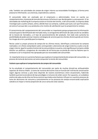 vida. También son actividades de compra de origen interno sus necesidades fisiológicas, la forma como
procesa la información, sus creencias, expectativas y valores.
El consumidor debe ser analizado por el empresario y administrador, tener en cuenta sus
comportamientos,el procesode tomade decisionesylaforma en que decide gastar su presupuesto. Si las
actividadesde marketing de la empresa están en función del cliente, o del consumidor, la empresa debe
investigar qué y cuanto compra, cómo y dónde hace sus compras, cuándo y por qué y con qué frecuencia,
así como el uso que dan a sus productos y los niveles de satisfacción que les proporciona la compra.
El conocimiento del comportamiento del consumidor es importante porque proporciona la información
necesariaparala identificacióndel mercado meta, la consiguiente definición de cada una de las variables
de la mezcla de mercadeo, y el tipo de posicionamiento del producto. Con todo esto aumenta las
posibilidadesde poderprecisar mejores estrategias de servicio para los clientes disminuyendo así mismo
los riesgos de error y perdida para la empresa.
Revise usted su propio proceso de compra de los últimos meses, identifique y seleccione las compras
realizadas y en efecto comprobará cuales corresponden a decisiones de origen externo y cuales a las de
origeninterno.Igual le sucede al comúnde losconsumidoresousuarios,estosignificaque laempresadebe
diseñar sus políticas y programas de mercadeo de tal forma que no pierda de vista los factores que lo
conducen a ser la respuesta más apropiada para las necesidades del consumidor.
Es importante tenerencuentalosfactoresque explicanel comportamientode compra del consumidor, su
proceso de toma de decisiones así como conquistar la mente del consumidor.
Factores que explicanel comportamiento de compra del consumidor
Se ha estudiado el comportamiento del consumidor por parte de muchas disciplinas atribuyéndole
aspectos de diversa índole. La toma de nuestras decisiones esta en función del instinto de conservación
según algunas ciencias y para otras depende de razones económicas o bien situacionales, habiendo
tambiénquieneslaconsiderande tipo psicológico o inclusive de orden social. Por supuesto, un cuidadoso
análisisde cadauna de ellasnosllevaaconcluirque todosestosfactores influyen en nuestros procesos de
toma de decisiones de consumo y concretamente en los procesos de compra encontrando explicación
valedera en mayor o menor proporción de una o varias de estas razones.
 