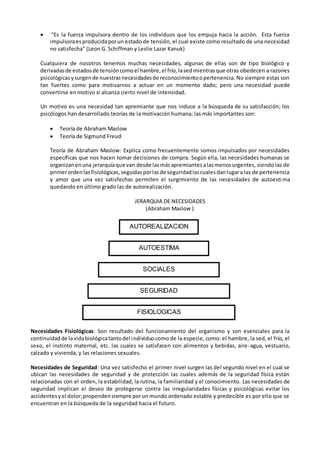  “Es la fuerza impulsora dentro de los individuos que los empuja hacia la acción. Esta fuerza
impulsoraesproducidaporun estado de tensión, el cual existe como resultado de una necesidad
no satisfecha” (Leon G. Schiffman y Leslie Lazar Kanuk)
Cualquiera de nosotros tenemos muchas necesidades, algunas de ellas son de tipo biológico y
derivadasde estadosde tensióncomoel hambre,el frío,lasedmientrasque otras obedecen a razones
psicológicasysurgende nuestrasnecesidadesde reconocimientoopertenencia. No siempre estas son
tan fuertes como para motivarnos a actuar en un momento dado; pero una necesidad puede
convertirse en motivo si alcanza cierto nivel de intensidad.
Un motivo es una necesidad tan apremiante que nos induce a la búsqueda de su satisfacción; los
psicólogos han desarrollado teorías de la motivación humana; las más importantes son:
 Teoría de Abraham Maslow
 Teoría de Sigmund Freud
Teoría de Abraham Maslow: Explica como frecuentemente somos impulsados por necesidades
específicas que nos hacen tomar decisiones de compra. Según ella, las necesidades humanas se
organizanenuna jerarquíaque van desde lasmásapremiantesalasmenosurgentes, siendo las de
primerordenlasfisiológicas,seguidasporlasde seguridadlascualesdanlugara las de pertenencia
y amor que una vez satisfechas permiten el surgimiento de las necesidades de autoesti ma
quedando en último grado las de autorealización.
JERARQUIA DE NECESIDADES
(Abraham Maslow )
Necesidades Fisiológicas: Son resultado del funcionamiento del organismo y son esenciales para la
continuidadde lavidabiológicatantodel individuocomo de la especie, como: el hambre, la sed, el frío, el
sexo, el instinto maternal, etc. las cuales se satisfacen con alimentos y bebidas, aire-agua, vestuario,
calzado y vivienda, y las relaciones sexuales.
Necesidades de Seguridad: Una vez satisfecho el primer nivel surgen las del segundo nivel en el cual se
ubican las necesidades de seguridad y de protección las cuales además de la seguridad física están
relacionadas con el orden, la estabilidad, la rutina, la familiaridad y el conocimiento. Las necesidades de
seguridad implican el deseo de protegerse contra las irregularidades físicas y psicológicas evitar los
accidentesyel dolor;propendensiempre porun mundo ordenado estable y predecible es por ello que se
encuentran en la búsqueda de la seguridad hacia el futuro.
AUTOREALIZACION
AUTOESTIMA
SOCIALES
SEGURIDAD
FISIOLOGICAS
 