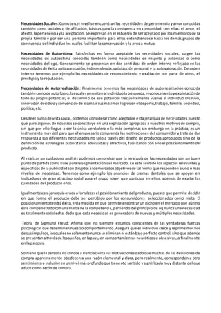 NecesidadesSociales:Comotercer nivel se encuentran las necesidades de pertenencia y amor conocidas
también como sociales o de afiliación, básicas para la convivencia en comunidad, con ellas: el amor, el
afecto,lapertenenciayla aceptación. Se expresan en el esfuerzo de ser aceptado por los miembros de la
propia familia y por ser una persona importante para ellos extendiéndose hacia los demás grupos de
convivencia del individuo los cuales facilitan la conservación y la ayuda mutua.
Necesidades de Autoestima: Satisfechas en forma aceptable las necesidades sociales, surgen las
necesidades de autoestima conocidas también como necesidades de respeto y autoridad o como
necesidades del ego. Generalmente se presentan en dos sentidos: de orden interno reflejado en las
necesidadesde éxito,autoaceptación,independencia,satisfacción personal y la autovaloración. De orden
interno tenemos por ejemplo las necesidades de reconocimiento y exaltación por parte de otros, el
prestigio y la reputación.
Necesidades de Autorrealización: Finalmente tenemos las necesidades de autorrealización conocida
tambiéncomode auto logro,lascualespermitenal individuolabúsqueda,reconocimientoyexplotaciónde
todo su propio potencial; el desarrollo de ese potencial frecuentemente vuelve al individuo creativo,
innovador,decididoyconvencidode alcanzarsusmáximoslogrosenel deporte,trabajo, familia, sociedad,
política, etc.
Desde el puntode vistasocial,podemos considerar como aceptable esta jerarquía de necesidades puesto
que para algunos de nosotros se constituye en una explicación apropiada a nuestros motivos de compra,
sin que por ello llegue a ser la única verdadera o la más completa; sin embargo en la práctica, es un
instrumento muy útil para que el empresario comprenda las motivaciones del consumidor y trate de dar
respuesta a sus diferentes necesidades no solo a través del diseño de productos apropiados sino de la
definición de estrategias publicitarias adecuadas y atractivas, facilitando con ello el posicionamiento del
producto.
Al realizar un cuidadoso análisis podemos comprobar que la jerarquía de las necesidades son un buen
puntode partida como base para la segmentación del mercado. En este sentido los aspectos relevantes y
específicosde lapublicidadsondirigidosalosmercadosobjetivosde tal forma que responden a uno o más
niveles de necesidad. Tenemos como ejemplo los anuncios de cremas dentales que se apoyan en
indicadores de gran atractivo social para el grupo joven que participa en ellos, además de exaltar las
cualidades del producto en sí.
Igualmente estajerarquíaayudaafortalecerel posicionamiento del producto, puesto que permite decidir
en que forma el producto debe ser percibido por los consumidores seleccionados como meta. El
posicionamientotendráéxito,enlamedida en que permite encontrar un nicho en el mercado que aún no
este compenetradoconunamarca de la competencia, partiendo del principio de uq nunca una necesidad
es totalmente satisfecha, dado que cada necesidad es generadora de nuevas y múltiples necesidades.
Teoría de Sigmund Freud: Afirma que no siempre estamos conscientes de las verdaderas fuerzas
psicológicasque determinan nuestro comportamiento. Asegura que el individuo crece y reprime muchos
de sus impulsos,loscualesnosolamente nuncase eliminanni estánbajoperfectocontrol,sinoque además
se presentana travésde lossueños,enlapsus, en comportamientos neuróticos u obsesivos, o finalmente
en la psicosis.
Sostiene que lapersona noconoce a cienciaciertasusmotivacionesdadoque muchas de las decisiones de
compra aparentemente obedecen a una razón elemental y clara, pero realmente, corresponden a otro
sentimientoe inclusiveenunnivel másprofundoque tieneoto sentido y significado muy distante del que
aduce como razón de compra.
 
