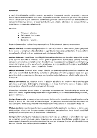 Los motivos
A travésdel análisisde lasvariables causantes que explican el porque de como los consumidores asumen
ciertoscomportamientosse ubicanenla caja negra del consumidor y no son más que los motivos que nos
incitana actuar. Son muchos los motivos identificados y diversas las clasificaciones que de ellos se hacen
considerándolos muy comunes a todos los individuos, es así como además de las teorías anteriores,
encontramos otra clase de motivos como:
MOTIVOS
 Primarios y selectivos
 Racionales y Emocionales
 De Patrocinio
 Concientes y Latentes
Los anteriores motivos explican los procesos de toma de decisiones de algunos consumidores.
Motivosprimarios: Inducena la comprao uso de una clase especial de unbienoservicio,comoejemplo se
tiene cuando se compra un auto automático en lugar de uno mecánico o cuando el ama de casa prefiere
reemplazar las alfombras de sus pisos comprando e instalando baldosas.
Motivos selectivos: Aparecen en una compra cuando existen razones que inducen a la selección de una
clase especial de baldosas entre una variada gama de posibilidades. Para nuestro ejemplo podemos
considerarcomomotivoprimariolacompra de lasbaldosas,el deseode disfrutarde permanente higiene y
reluciente limpieza mientras que el motivo selectivo de la misma pueden ser la imagen, la calidad y la
permanencia de los diseños y colores a través del tiempo.
Motivos racionales: conducen a una compra siempre y cuando este conlleve aspectos económicos de
eficiencia, confiabilidad, durabilidad y aumento de utilidades entre otros; aspectos todos ellos que
generalmente tenemosencuentaal comprarpor ejemplounautomóvil que nos solucione el problema de
transporte.
Motivos emocionales: se presentan cuando la decisión de compra del automóvil no la tomamos por
solucionar un problema de transporte sino movido por el deseo de imitar las acciones de otra persona
procurando no solamente igualarla sino superarla de marca.
Los motivos racionales y emocionales se confunden frecuentemente y depende del grado en que las
razonesde compra del productose puedenidentificarymedirmuypor encimade sentimientospersonales,
juicios y opiniones.
Motivosde patrocinio: se presentancuandotomamosdecisionesde compradeterminandopreviamente la
fuente o recurso del cual vamos a hacer la compra. Un ejemplo es la forma cómo frecuentemente se
reserva la prima de navidad para cambiar la línea de los muebles, compra de electrodomésticos, etc
Motivos concientes: existen cuando no es necesario estimularlos o activarlos puesto que se sienten y se
experimentan;mientrasque si nose reconocenynecesitansertraídosde alguna forma como la publicidad
por ejemplo, estamos hablando de motivos que están latentes.
Es importante resaltarque losmotivossonsolounade lasfuerzasque sustentan el comportamiento y que
se comportan como iniciadores o como impulsores de una acción dirigida hacia un objetivo que en
ocasiones anteriores se ha comprobado como satisfactorio, sin perder de vista que además inciden otros
factores como las actitudes y la personalidad entre otras.
 