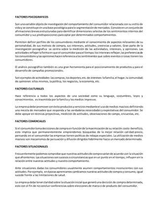 FACTORES PSICOGRAFICOS
Son unavariable objetode investigacióndel comportamiento del consumidor relacionada con su estilo de
viday se constituye enunabase psicológicaparala segmentaciónde mercados.Consisteenunconjuntode
afirmacionesbrevesestructuradasparaidentificar dimensiones selectas de los sentimientos internos del
consumidor y sus predisposiciones para optar por determinados comportamientos.
Permiten definir perfiles de los consumidores mediante el conocimiento de aspectos relevantes de su
personalidad, de sus motivos de compra, sus intereses, actitudes, creencias y valores. Gran parte de la
investigación psicografica se centra sobre la medición de las actividades, intereses, y opiniones. Las
actividadesreflejanlaformaenque el consumidorpasael tiempo;losinteresesreflejan,laspreferenciasde
losconsumidoresylasopinioneshacenreferenciaalossentimientos que sobre eventos o cosas tienen los
consumidores.
El análisis psicográfico también es una gran herramienta para el posicionamiento de productos y para el
desarrollo de campañas promocionales.
Son ejemplosde actividades:lascompras,losdeportes,etc.de intereses:lafamilia,el hogar,la comunidad;
de opiniones: ellos mismos, la política, los negocios, la economía, etc.
FACTORES CULTURALES
Hace referencia a todos los aspectos de una sociedad como su lenguaje, costumbres, leyes y
conocimientos. es trasmitida por la familia y los medios impresos.
La empresadebe promoverconéxitoproductosyserviciosmedianteel usode medios masivos definiendo
una mezcla de mercadeo que responda a las verdaderas necesidades y expectativas del consumidor. Se
debe apoyar en técnicas proyectivas, medición de actitudes, observaciones de campo, encuestas, etc.
FACTORES COMERCIALES
Si el consumidortomadecisionesde compraenfunciónde lamaximizaciónde su relación costo-beneficio,
esto implica que permanentemente emprendemos búsquedas de la mejor relación calidad-precio,
pensando en el consumidor las empresas tienen políticas de rebajas especiales. La utilización de medios
masivos son mecanismos de persuación y difusión dirigidos hábilmente hacia un mercado determinado.
FACTORES SITUACIONALES
Frecuentemente podemoscomprobarque nuestrasactitudesde compravaríande acuerdo con la situación
que afrontemos.Lassituacionessonsucesosocircunstanciasque enun punto en el tiempo, influyen en la
relación entre nuestras actitudes y nuestro comportamiento.
Ante situaciones dadas los consumidores usualmente asumen comportamientos inconscientes con sus
actitudes.Porejemplo, enépocasapremiantescambiamosnuestrasactitudesde compra y consumo, igual
sucede frente a las limitaciones de salud.
La empresadebe tenerclaridadsobre lasituacióninicial que generóuna decisión de compra determinada,
esto con el fin de no concluir conferencias sobre elecciones de marca o de producto del consumidor.
 