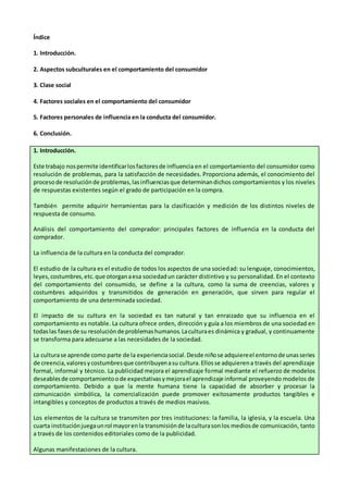 Índice
1. Introducción.
2. Aspectos subculturales en el comportamiento del consumidor
3. Clase social
4. Factores sociales en el comportamiento del consumidor
5. Factores personales de influencia en la conducta del consumidor.
6. Conclusión.
1. Introducción.
Este trabajo nospermite identificarlosfactoresde influencia en el comportamiento del consumidor como
resolución de problemas, para la satisfacción de necesidades. Proporciona además, el conocimiento del
procesode resoluciónde problemas,lasinfluenciasque determinandichos comportamientos y los niveles
de respuestas existentes según el grado de participación en la compra.
También permite adquirir herramientas para la clasificación y medición de los distintos niveles de
respuesta de consumo.
Análisis del comportamiento del comprador: principales factores de influencia en la conducta del
comprador.
La influencia de la cultura en la conducta del comprador.
El estudio de la cultura es el estudio de todos los aspectos de una sociedad: su lenguaje, conocimientos,
leyes,costumbres,etc.que otorganaesa sociedadun carácter distintivo y su personalidad. En el contexto
del comportamiento del consumido, se define a la cultura, como la suma de creencias, valores y
costumbres adquiridos y transmitidos de generación en generación, que sirven para regular el
comportamiento de una determinada sociedad.
El impacto de su cultura en la sociedad es tan natural y tan enraizado que su influencia en el
comportamiento es notable. La cultura ofrece orden, dirección y guía a los miembros de una sociedad en
todaslas fasesde su resoluciónde problemashumanos.Laculturaes dinámica y gradual, y continuamente
se transforma para adecuarse a las necesidades de la sociedad.
La culturase aprende como parte de la experienciasocial.Desde niñose adquiereel entornode unasseries
de creencia,valoresycostumbresque contribuyenasu cultura.Ellosse adquierena través del aprendizaje
formal, informal y técnico. La publicidad mejora el aprendizaje formal mediante el refuerzo de modelos
deseablesde comportamientoode expectativasymejorael aprendizaje informal proveyendo modelos de
comportamiento. Debido a que la mente humana tiene la capacidad de absorber y procesar la
comunicación simbólica, la comercialización puede promover exitosamente productos tangibles e
intangibles y conceptos de productos a través de medios masivos.
Los elementos de la cultura se transmiten por tres instituciones: la familia, la iglesia, y la escuela. Una
cuarta instituciónjuegaunrol mayorenla transmisiónde laculturasonlos mediosde comunicación, tanto
a través de los contenidos editoriales como de la publicidad.
Algunas manifestaciones de la cultura.
 