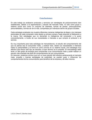 Comportamiento del Consumidor 2010
L.S.C.A. Omar G. Sánchez Jasso
Conclusiones
En este trabajo se analizaron productos y servicios con estrategias de posicionamiento bien
establecidas, debido a la segmentación y estudio del mercado meta, no solo como grupo o
sistema social sino como un conjunto de intereses, formas de pensar, preocupaciones,
personalidades y formas de ver la vida, compartidas por individuos dentro de grupos sociales.
Cada estrategia analizada nos muestra diferentes maneras inteligentes de llegar a los intereses
personales de cada comprador meta desde su primera compra, hasta alcanzar la fidelización a
la marca. Son estrategias que no demeritan la inteligencia del comprador y lo guían
conscientemente, a través de sus necesidades e intereses a que compre el producto o el
servicio.
Es muy importante para toda estrategia de mercadotecnia, el estudio del comportamiento del
que se planea sea el consumidor meta, y analizar todo, desde sus necesidades e intereses
hasta su personalidad y la forma en como convive en su sistema social. Una estrategia muy
efectiva para llevar este tipo de estudios a buen término es la empatía. El mercadólogo debe
tener un alto grado de empatía para comprender a los consumidores meta y poder realizar un
estudio más acertado del perfil de comportamiento de sus consumidores.
En resumen, podemos concluir que con un buen estudio del individuo perteneciente al mercado
meta, empatía y buenas estrategias de publicidad, se pueden guiar o influenciar los
comportamientos de los consumidores para beneficio de la empresa y de ellos mismos.
 