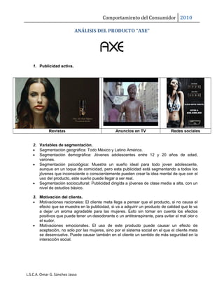 Comportamiento del Consumidor 2010
L.S.C.A. Omar G. Sánchez Jasso
ANÁLISIS DEL PRODUCTO “AXE”
1. Publicidad activa.
Revistas Anuncios en TV Redes sociales
2. Variables de segmentación.
 Segmentación geográfica: Todo México y Latino América.
 Segmentación demográfica: Jóvenes adolescentes entre 12 y 20 años de edad,
varones.
 Segmentación psicológica: Muestra un sueño ideal para todo joven adolescente,
aunque en un toque de comicidad, pero esta publicidad está segmentando a todos los
jóvenes que inconsciente o conscientemente pueden crear la idea mental de que con el
uso del producto, este sueño puede llegar a ser real.
 Segmentación sociocultural: Publicidad dirigida a jóvenes de clase media a alta, con un
nivel de estudios básico.
3. Motivación del cliente.
 Motivaciones racionales: El cliente meta llega a pensar que el producto, si no causa el
efecto que se muestra en la publicidad, si va a adquirir un producto de calidad que le va
a dejar un aroma agradable para las mujeres. Esto sin tomar en cuenta los efectos
positivos que puede tener un desodorante o un antitranspirante, para evitar el mal olor o
el sudor.
 Motivaciones emocionales. El uso de este producto puede causar un efecto de
aceptación, no solo por las mujeres, sino por el sistema social en el que el cliente meta
se desenvuelve. Puede causar también en el cliente un sentido de más seguridad en la
interacción social.
 