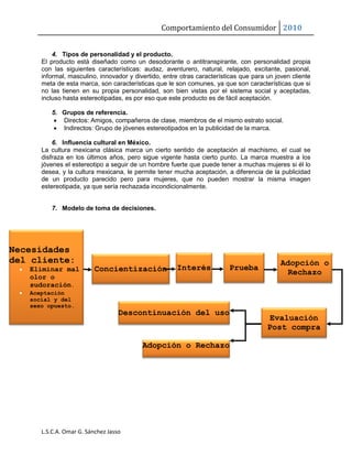 Comportamiento del Consumidor 2010
L.S.C.A. Omar G. Sánchez Jasso
4. Tipos de personalidad y el producto.
El producto está diseñado como un desodorante o antitranspirante, con personalidad propia
con las siguientes características: audaz, aventurero, natural, relajado, excitante, pasional,
informal, masculino, innovador y divertido, entre otras características que para un joven cliente
meta de esta marca, son características que le son comunes, ya que son características que si
no las tienen en su propia personalidad, son bien vistas por el sistema social y aceptadas,
incluso hasta estereotipadas, es por eso que este producto es de fácil aceptación.
5. Grupos de referencia.
 Directos: Amigos, compañeros de clase, miembros de el mismo estrato social.
 Indirectos: Grupo de jóvenes estereotipados en la publicidad de la marca.
6. Influencia cultural en México.
La cultura mexicana clásica marca un cierto sentido de aceptación al machismo, el cual se
disfraza en los últimos años, pero sigue vigente hasta cierto punto. La marca muestra a los
jóvenes el estereotipo a seguir de un hombre fuerte que puede tener a muchas mujeres si él lo
desea, y la cultura mexicana, le permite tener mucha aceptación, a diferencia de la publicidad
de un producto parecido pero para mujeres, que no pueden mostrar la misma imagen
estereotipada, ya que sería rechazada incondicionalmente.
7. Modelo de toma de decisiones.
Necesidades
del cliente:
 Eliminar mal
olor o
sudoración.
 Aceptación
social y del
sexo opuesto.
Concientización Interés Prueba
Adopción o
Rechazo
Evaluación
Post compra
Adopción o Rechazo
Descontinuación del uso
 
