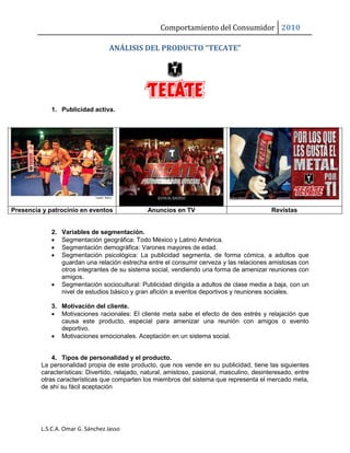 Comportamiento del Consumidor 2010
L.S.C.A. Omar G. Sánchez Jasso
ANÁLISIS DEL PRODUCTO “TECATE”
1. Publicidad activa.
Presencia y patrocinio en eventos Anuncios en TV Revistas
2. Variables de segmentación.
 Segmentación geográfica: Todo México y Latino América.
 Segmentación demográfica: Varones mayores de edad.
 Segmentación psicológica: La publicidad segmenta, de forma cómica, a adultos que
guardan una relación estrecha entre el consumir cerveza y las relaciones amistosas con
otros integrantes de su sistema social, vendiendo una forma de amenizar reuniones con
amigos.
 Segmentación sociocultural: Publicidad dirigida a adultos de clase media a baja, con un
nivel de estudios básico y gran afición a eventos deportivos y reuniones sociales.
3. Motivación del cliente.
 Motivaciones racionales: El cliente meta sabe el efecto de des estrés y relajación que
causa este producto, especial para amenizar una reunión con amigos o evento
deportivo.
 Motivaciones emocionales. Aceptación en un sistema social.
4. Tipos de personalidad y el producto.
La personalidad propia de este producto, que nos vende en su publicidad, tiene las siguientes
características: Divertido, relajado, natural, amistoso, pasional, masculino, desinteresado, entre
otras características que comparten los miembros del sistema que representa el mercado meta,
de ahí su fácil aceptación
 