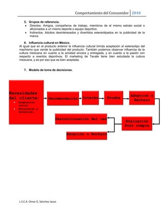 Comportamiento del Consumidor 2010
L.S.C.A. Omar G. Sánchez Jasso
5. Grupos de referencia.
 Directos: Amigos, compañeros de trabajo, miembros de el mismo estrato social o
aficionados a un mismo deporte o equipo deportivo.
 Indirectos: Adultos desinteresados y divertidos estereotipados en la publicidad de la
marca.
6. Influencia cultural en México.
Al igual que en el producto anterior la influencia cultural brinda aceptación al estereotipo del
machismo que vende la publicidad del producto. También podemos observar influencia de la
cultura mexicana en cuanto a la amistad sincera y entregada, y en cuanto a la pasión con
respecto a eventos deportivos. El marketing de Tecate tiene bien estudiada la cultura
mexicana, y es por eso que es bien aceptada.
7. Modelo de toma de decisiones.
Necesidades
del cliente:
 Aceptación
social.
 Relajación y
diversión.
Recomendación Interés Prueba
Adopción o
Rechazo
Evaluación
Post compra
Adopción o Rechazo
Descontinuación del uso
 