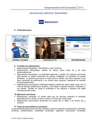Comportamiento del Consumidor 2010
L.S.C.A. Omar G. Sánchez Jasso
ANÁLISIS DEL SERVICIO “BANCOMER”
8. Publicidad activa.
Carteles y revistas Anuncios en TV Email Marketing
9. Variables de segmentación.
 Segmentación geográfica: Todo México y Latino América.
 Segmentación demográfica: Adultos de ambos sexos, entre 25 y 55 años
aproximadamente.
 Segmentación psicológica: La publicidad segmenta, a adultos con ingresos suficientes
para pensar en adquirir patrimonio de manera inteligente, sin demeritar los gastos
familiares. La persona que quiere lo mejor para su familia, que tiene ingresos y que
tiene necesidad de administrar o de invertir estos ingresos, representa el mercado
principal segmentado.
 Segmentación sociocultural: Publicidad dirigida a adultos de clase media a alta, con un
nivel de estudios profesional o posterior, con trabajo e ingresos propios o familiares, y
con familia. También se dirige la publicidad a las esposas o esposos del sujeto
económicamente activo.
10. Motivación del cliente.
 Motivaciones racionales: El cliente sabe que los servicios ofrecidos le brindarán
seguridad para su dinero, ya sea en ahorro o inversiones a largo plazo.
 Motivaciones emocionales. Sentimiento de querer dar lo mejor a su familia, hoy y
mañana.
11. Tipos de personalidad y el producto.
La personalidad propia de los servicios ofrecidos, tiene las siguientes características: Seriedad,
confianza, profesionalidad, amabilidad, honestidad, seguridad, compromiso, formalidad,
 
