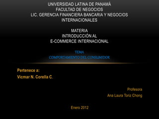 Pertenece a:
Vicmar N. Corella C.
Profesora
Ana Laura Toriz Chong
Enero 2012
UNIVERSIDAD LATINA DE PANAMÁ
FACULTAD DE NEGOCIOS
LIC. GERENCIA FINANCIERA BANCARIA Y NEGOCIOS
INTERNACIONALES
MATERIA
INTRODUCCIÓN AL
E-COMMERCE INTERNACIONAL
TEMA
COMPORTAMIENTO DEL CONSUMIDOR
 
