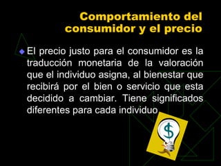 Comportamiento del
         consumidor y el precio
 Elprecio justo para el consumidor es la
 traducción monetaria de la valoración
 que el individuo asigna, al bienestar que
 recibirá por el bien o servicio que esta
 decidido a cambiar. Tiene significados
 diferentes para cada individuo
 