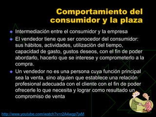 Comportamiento del
                        consumidor y la plaza
      Intermediación entre el consumidor y la empresa
      El vendedor tiene que ser conocedor del consumidor:
       sus hábitos, actividades, utilización del tiempo,
       capacidad de gasto, gustos deseos, con el fin de poder
       abordarlo, hacerlo que se interese y comprometerlo a la
       compra.
      Un vendedor no es una persona cuya función principal
       sea la venta, sino alguien que establece una relación
       profesional adecuada con el cliente con el fin de poder
       ofrecerle lo que necesita y lograr como resultado un
       compromiso de venta


http://www.youtube.com/watch?v=r2A4wgp7jxM
 