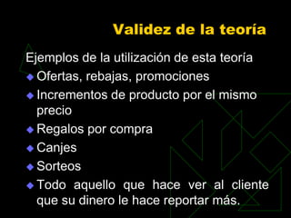 Validez de la teoría
Ejemplos de la utilización de esta teoría
 Ofertas, rebajas, promociones

 Incrementos de producto por el mismo
  precio
 Regalos por compra

 Canjes

 Sorteos

 Todo aquello que hace ver al cliente
  que su dinero le hace reportar más.
 