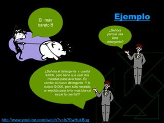El más
                                                           Ejemplo
                 barato!!!
                                                        ¿Señora
                                                       porque usa
                                                           este
                                                       detergente?




                    ¿Señora el detergente x cuesta
                     $3000, pero tiene que usar dos
                      medidas para lavar bien. En
                    cambio el nuevo detergente Y le
                    cuesta $4000, pero solo necesita
                    un medida para lavar mas blanco
                           saque la cuenta!!!




http://www.youtube.com/watch?v=Is79wHukBug
 