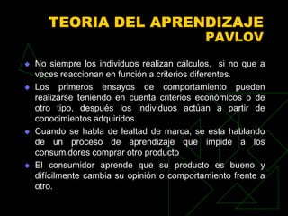 TEORIA DEL APRENDIZAJE
                                             PAVLOV
   No siempre los individuos realizan cálculos, si no que a
    veces reaccionan en función a criterios diferentes.
   Los primeros ensayos de comportamiento pueden
    realizarse teniendo en cuenta criterios económicos o de
    otro tipo, después los individuos actúan a partir de
    conocimientos adquiridos.
   Cuando se habla de lealtad de marca, se esta hablando
    de un proceso de aprendizaje que impide a los
    consumidores comprar otro producto
   El consumidor aprende que su producto es bueno y
    difícilmente cambia su opinión o comportamiento frente a
    otro.
 